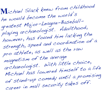 Michael Slack knew from childhood he would become the world’s greatest Major-League-Baseball-playing archaeologist.  Adulthood, however, has found him lacking the strength, speed and coordination of a pro athlete, as well as the raw magnetism of the average archaeologist.  With little choice, Michael has lowered himself to a life of stand-up comedy until a promising career in mall security takes off.  