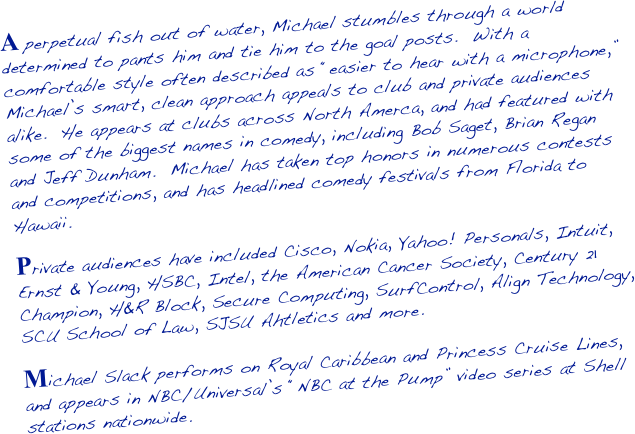 A perpetual fish out of water, Michael stumbles through a world determined to pants him and tie him to the goal posts.  With a comfortable style often described as “easier to hear with a microphone,” Michael’s smart, clean approach appeals to club and private audiences alike.  He appears at clubs across North Amerca, and had featured with some of the biggest names in comedy, including Bob Saget, Brian Regan and Jeff Dunham.  Michael has taken top honors in numerous contests and competitions, and has headlined comedy festivals from Florida to Hawaii.

Private audiences have included Cisco, Nokia, Yahoo! Personals, Intuit, Ernst & Young, HSBC, Intel, the American Cancer Society, Century 21 Champion, H&R Block, Secure Computing, SurfControl, Align Technology, SCU School of Law, SJSU Ahtletics and more.

Michael Slack performs on Royal Caribbean and Princess Cruise Lines, and appears in NBC/Universal’s “NBC at the Pump” video series at Shell stations nationwide.